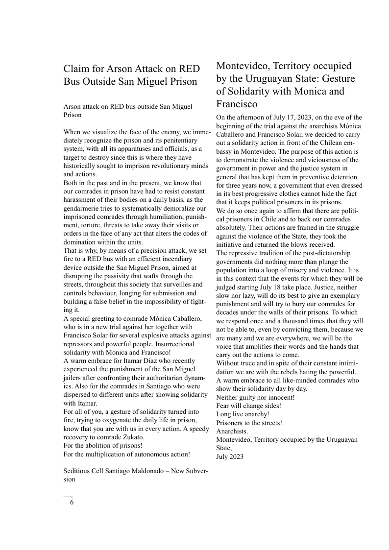 Claim for Arson Attack on RED Bus Outside San Miguel Prison  Arson attack on RED bus outside San Miguel Prison  When we visualize the face of the enemy, we imme- diately recognize the prison and its penitentiary system, with all its apparatuses and officials, as a target to destroy since this is where they have historically sought to imprison revolutionary minds and actions  Both in the past and in the present, we know that our comrades in prison have had t0 resist constant harassment of their bodies on a daily basis, as the ‘gendarmerie tries to systematically demoralize our imprisoned comrades through humiliation, punish- ment, torture, threats to take away their visits or orders in the face of any act that alters the codes of domination within the units.  ‘That is why, by means of a precision attack, we set fire to a RED bus with an efficient incendiary device outside the San Miguel Prison, aimed at disrupting the passivity that wafts through the streets, throughout this society that surveilles and controls behaviour, longing for submission and building a false belief in the impossibility of fight- ingit.  A special greeting to comrade Ménica Caballero, who is in a new trial against her together with Francisco Solar for several explosive attacks against repressors and powerful people. Insurrectional solidarity with Ménica and Francisco!  A warm embrace for Itamar Diaz who recently experienced the punishment of the San Miguel jailers after confronting their authoritarian dynam- ics. Also for the comrades in Santiago who were dispersed to different units after showing solidarity with Itamar.  Forall of you, a gesture of solidarity tumed into fire, trying to oxygenate the daily life in prison, know that you are with us in every action. A speedy recovery to comrade Zukato,  For the abolition of prisons!  For the multiplication of autonomous action!  Seditious Cell Santiago Maldonado — New Subver- sion  Montevideo, Territory occupied by the Uruguayan State: Gesture of Solidarity with Monica and Francisco  On the afternoon of July 17, 2023, on the eve of the beginning of the trial against the anarchists Mnica Caballero and Francisco Solar, we decided to carry outa solidarity action in front of the Chilean em- bassy in Montevideo. The purpose of this action is to demonstrate the violence and viciousness of the government in power and the justice system in general that has kept them in preventive detention for three years now, a government that even dressed in its best progressive clothes cannot hide the fact that it keeps political prisoners in its prisons.  We do so once again to affirm that there are politi- cal prisoners in Chile and to back our comrades absolutely. Their actions are framed in the strugele against the violence of the State, they took the initiative and returned the blows received.  The repressive tradition of the post-dictatorship governments did nothing more than plunge the population into a loop of misery and violence. It is in this context that the events for which they will be judged starting July 18 take place. Justice, neither slow nor lazy, will do its best to give an exemplary punishment and will try to bury our comrades for decades under the walls of their prisons. To which we respond once and a thousand times that they will not be able to, even by convicting them, because we are many and we are everywhere, we will be the voice that amplifies their words and the hands that carry out the actions to come.  Without truce and in spite of their constant intimi- dation we are with the rebels hating the powerful.  A warm embrace to all like-minded comrades who show their solidarity day by day.  Neither guilty nor innocent!  Fear will change sides!  Long live anarchy!  Prisoners to the streets!  Anarchists  Montevideo, Territory occupied by the Uruguayan State,  July 2023 